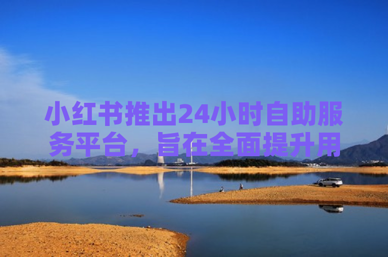小红书推出24小时自助服务平台，旨在全面提升用户体验。