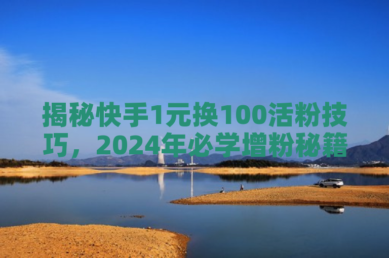揭秘快手1元换100活粉技巧，2024年必学增粉秘籍！