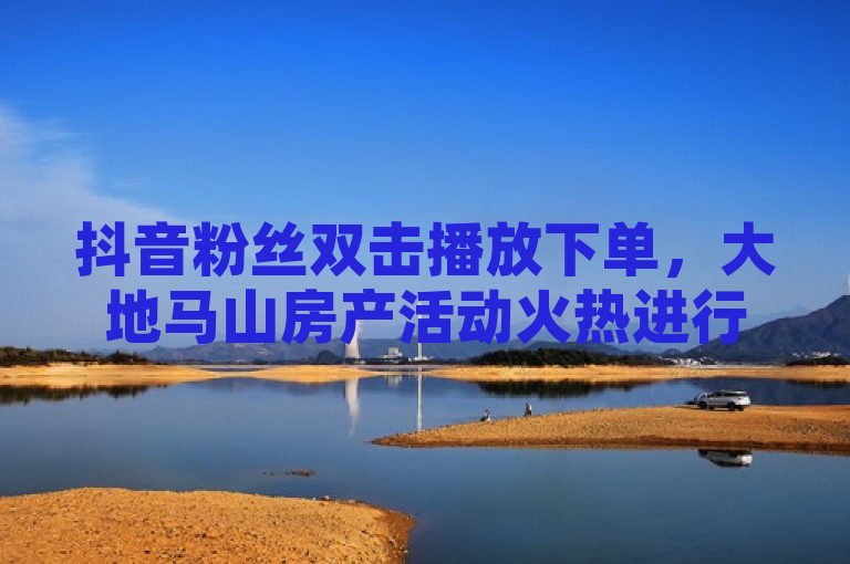 抖音粉丝双击播放下单，大地马山房产活动火热进行中！