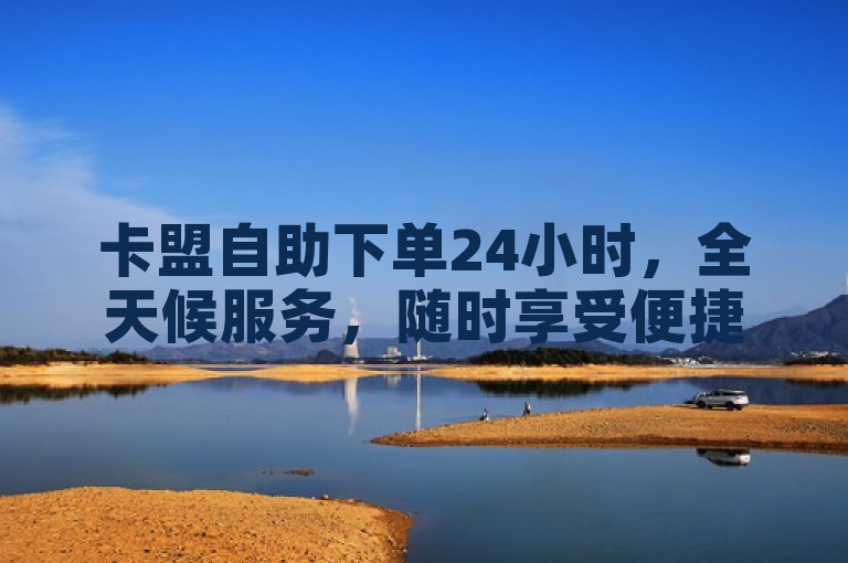 卡盟自助下单24小时，全天候服务，随时享受便捷购物体验。
