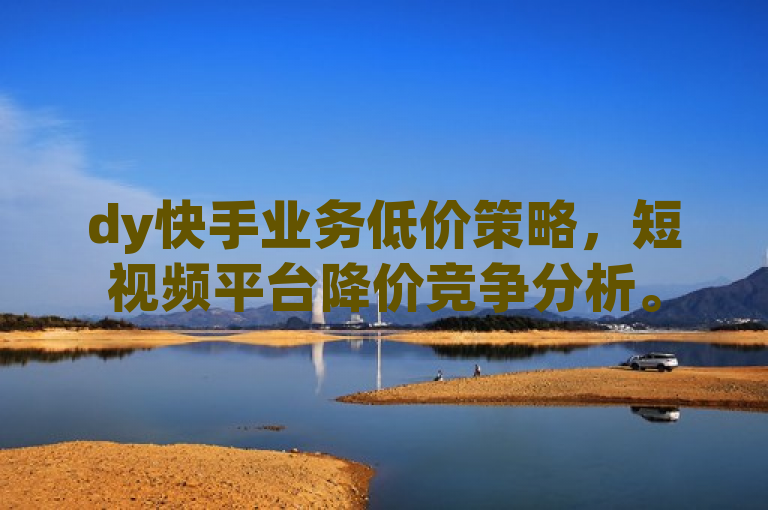 dy快手业务低价策略,短视频平台降价竞争分析。