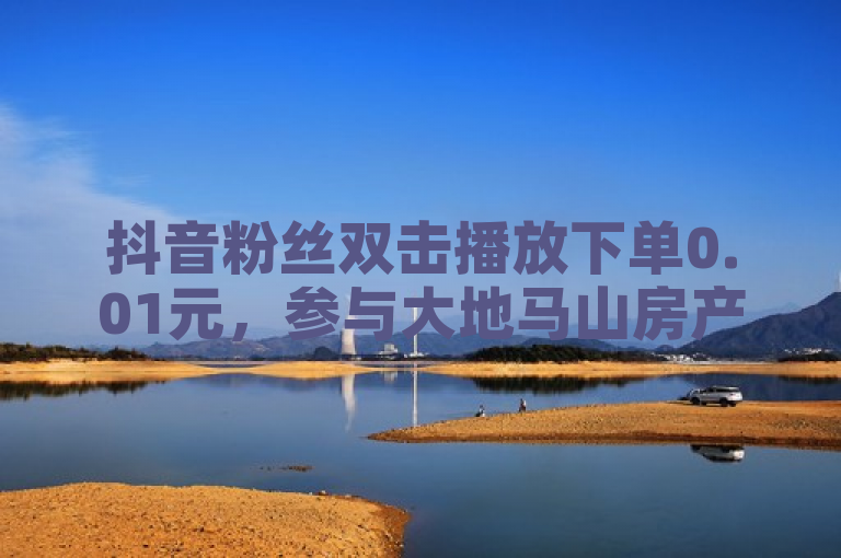 抖音粉丝双击播放下单0.01元，参与大地马山房产活动，君泽货源站自助下单。