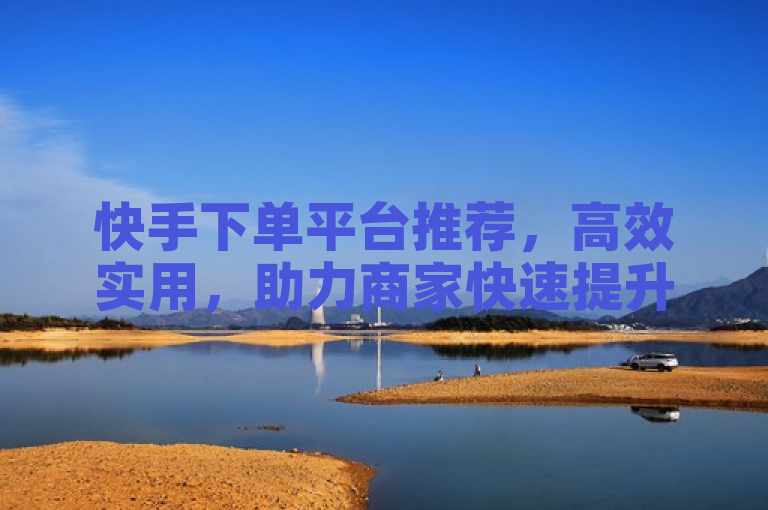 快手下单平台推荐，高效实用，助力商家快速提升销量。