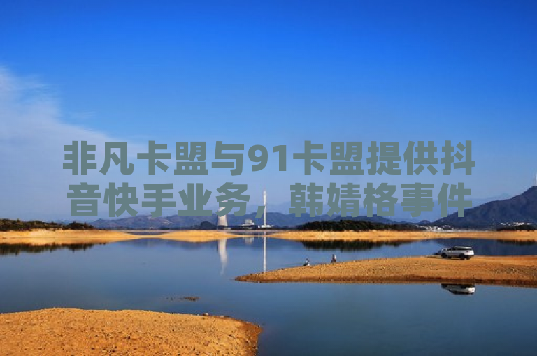 非凡卡盟与91卡盟提供抖音快手业务，韩婧格事件受关注。