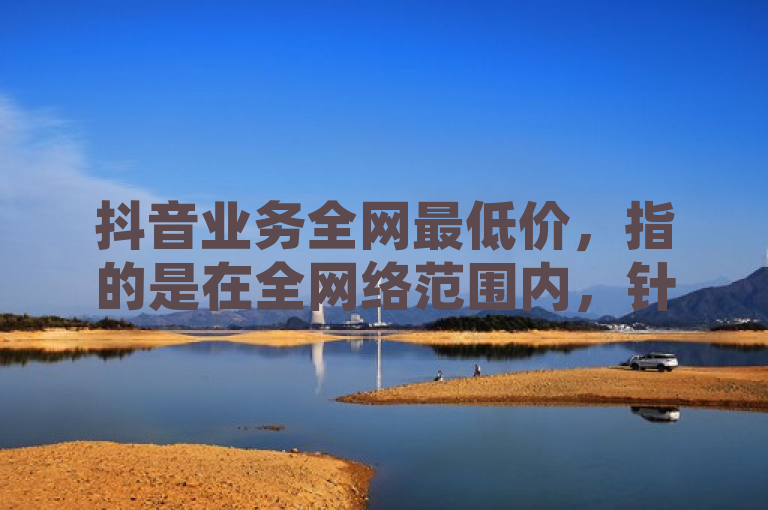 抖音业务全网最低价,指的是在全网络范围内,针对抖音平台的各项服务或产品所提供的最具竞争力的价格。
