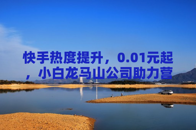 快手热度提升，0.01元起，小白龙马山公司助力营销升级。