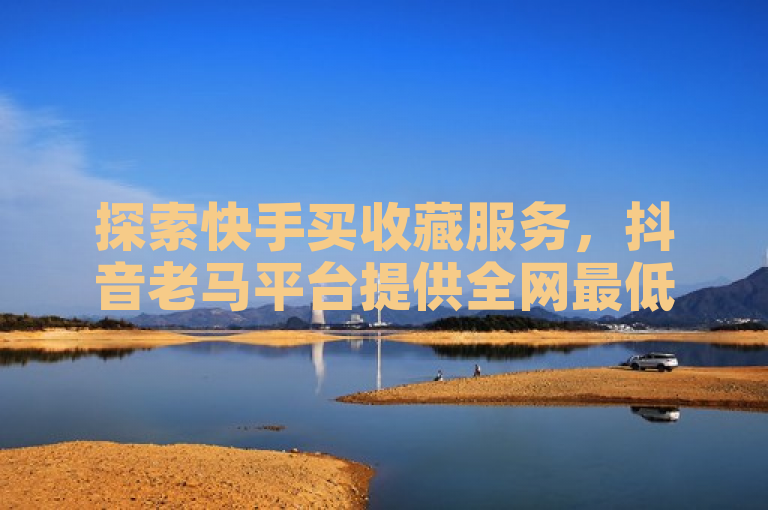 探索快手买收藏服务，抖音老马平台提供全网最低价下单。