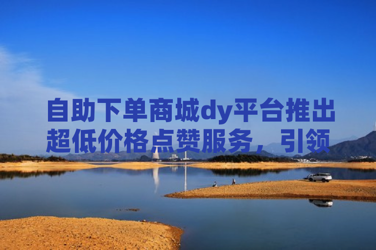 自助下单商城dy平台推出超低价格点赞服务，引领市场新低价。