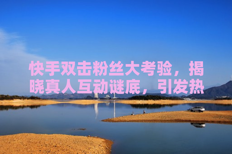 快手双击粉丝大考验，揭晓真人互动谜底，引发热议。