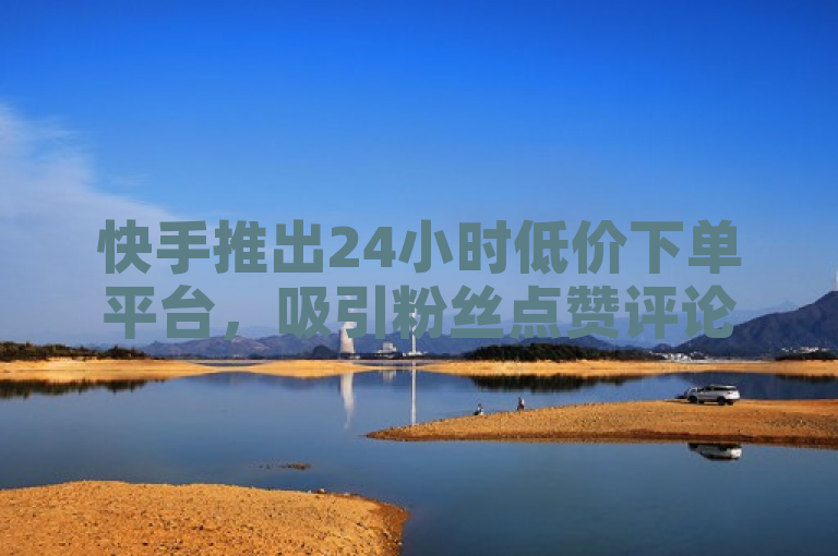 快手推出24小时低价下单平台，吸引粉丝点赞评论并下单。