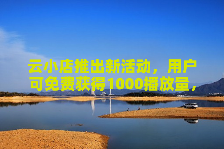 云小店推出新活动，用户可免费获得1000播放量，助力提升店铺曝光度。