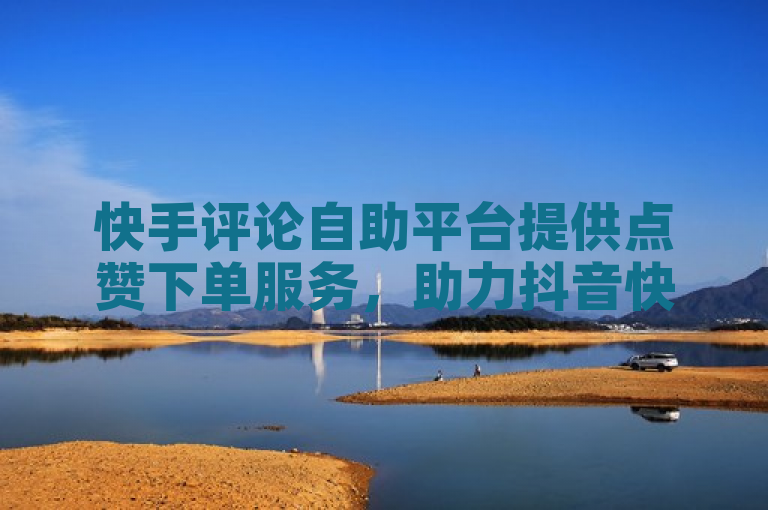 快手评论自助平台提供点赞下单服务，助力抖音快手免费业务及流量增长。