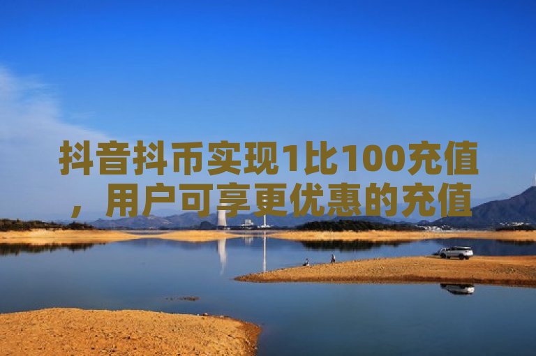 抖音抖币实现1比100充值，用户可享更优惠的充值攻略。