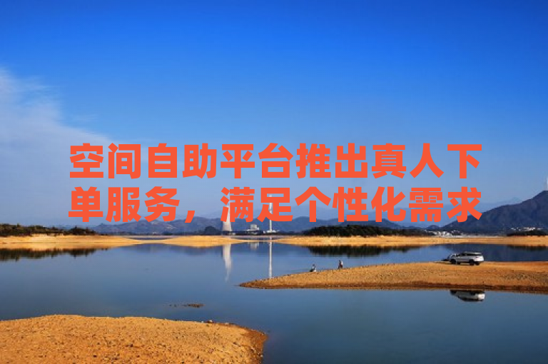 空间自助平台推出真人下单服务，满足个性化需求。