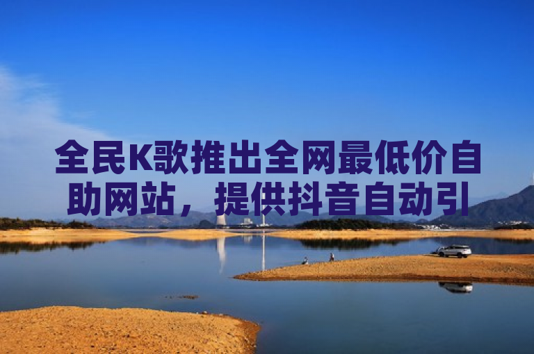 全民K歌推出全网最低价自助网站，提供抖音自动引流软件破解版。
