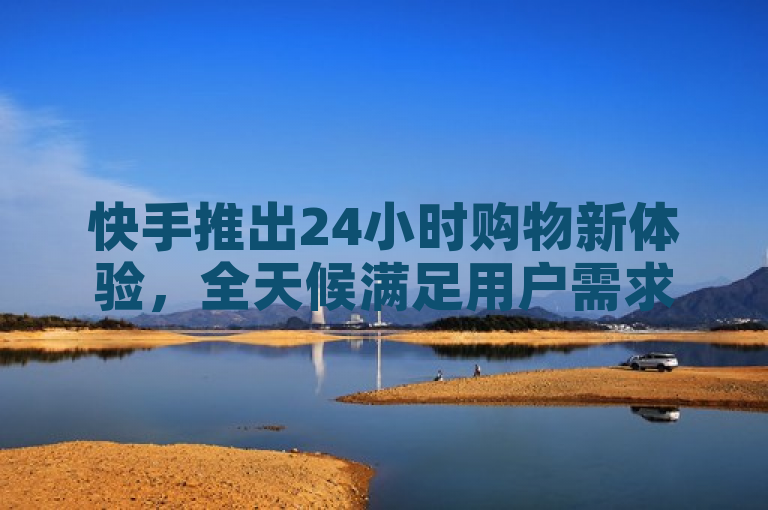 快手推出24小时购物新体验，全天候满足用户需求。