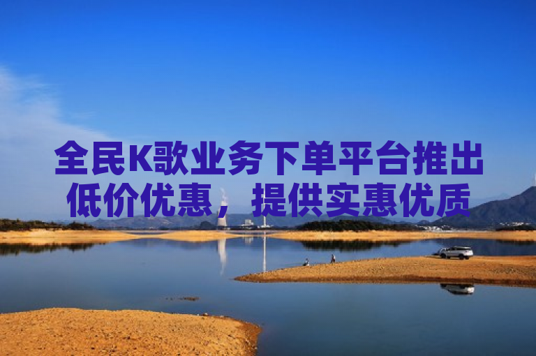 全民K歌业务下单平台推出低价优惠，提供实惠优质服务。