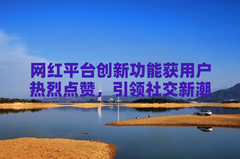 网红平台创新功能获用户热烈点赞，引领社交新潮流。