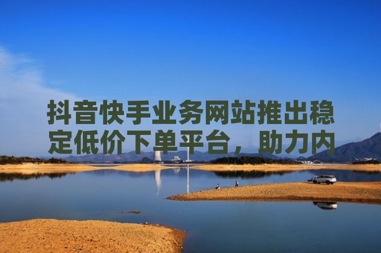 抖音快手业务网站推出稳定低价下单平台，助力内容创作者高效增长。