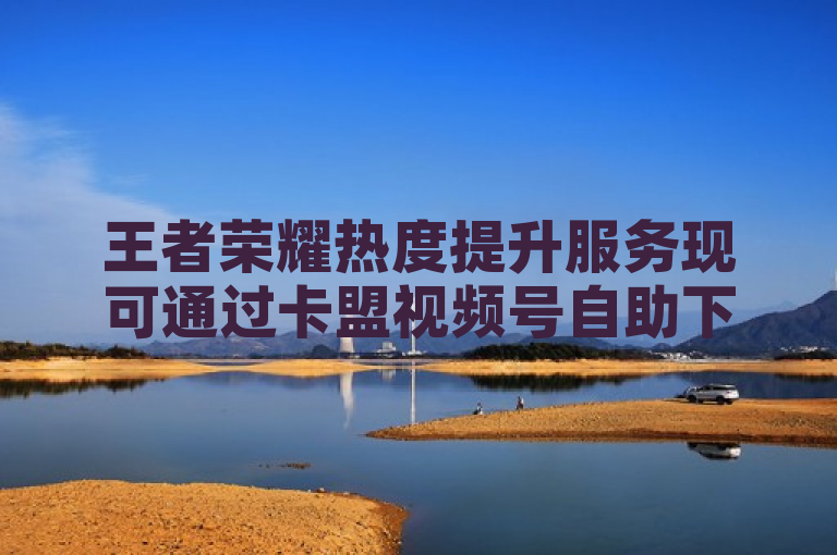 王者荣耀热度提升服务现可通过卡盟视频号自助下单，支持抖音点赞评论及快手平台人气增长。