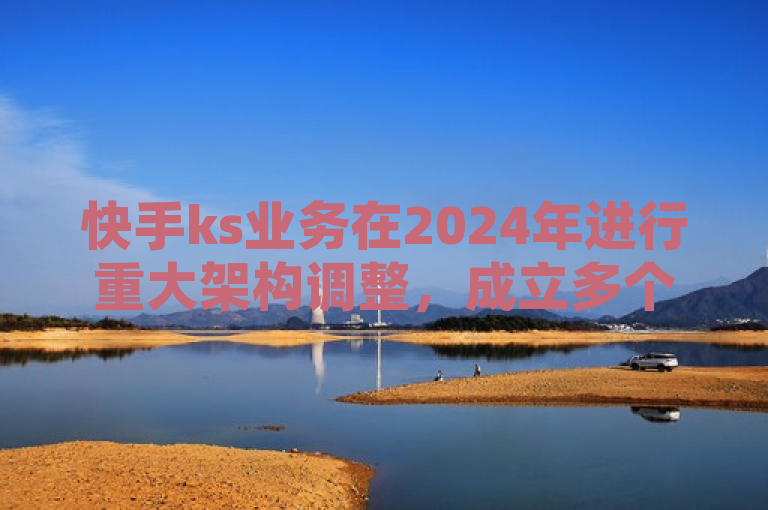 快手ks业务在2024年进行重大架构调整，成立多个新业务中心以应对市场竞争和满足细分市场需求。