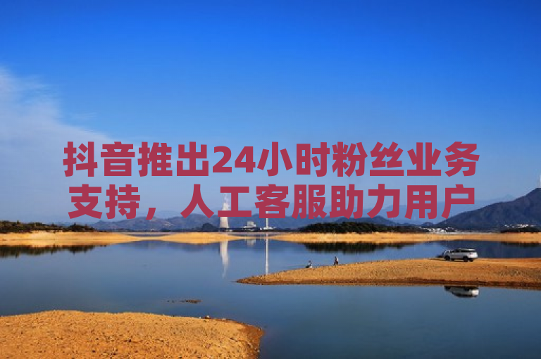 抖音推出24小时粉丝业务支持,人工客服助力用户增长。