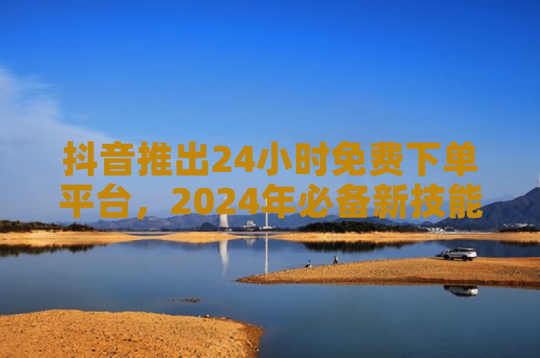 抖音推出24小时免费下单平台，2024年必备新技能。
