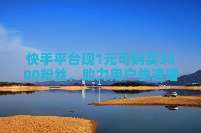 快手平台现1元可购买3000粉丝，助力用户快速增粉。