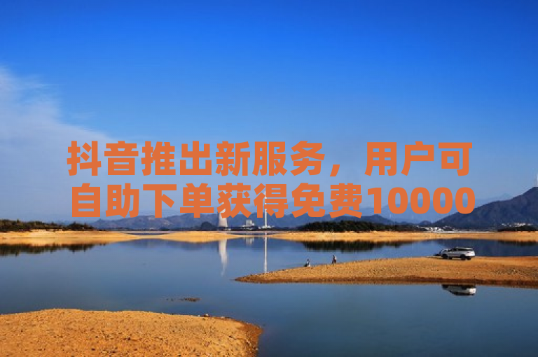 抖音推出新服务，用户可自助下单获得免费10000播放量。