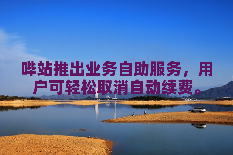 哔站推出业务自助服务，用户可轻松取消自动续费。