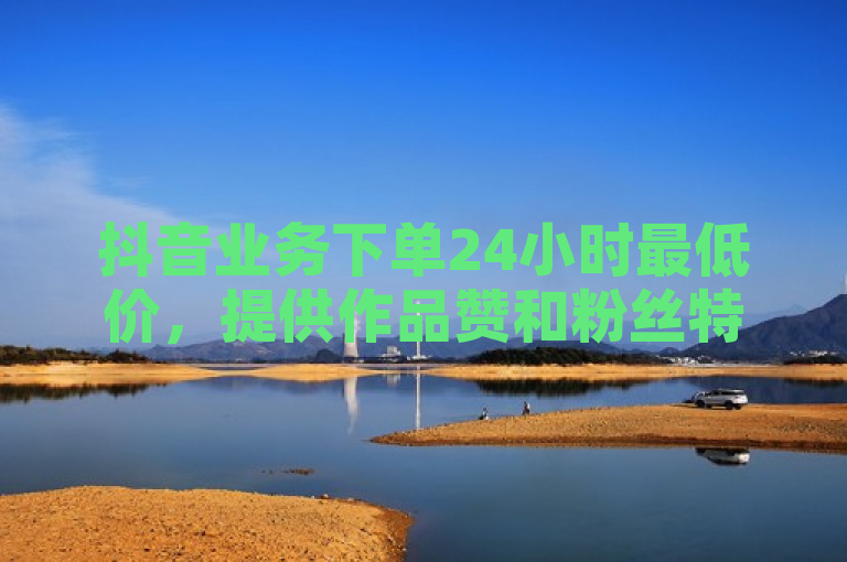 抖音业务下单24小时最低价，提供作品赞和粉丝特价服务。