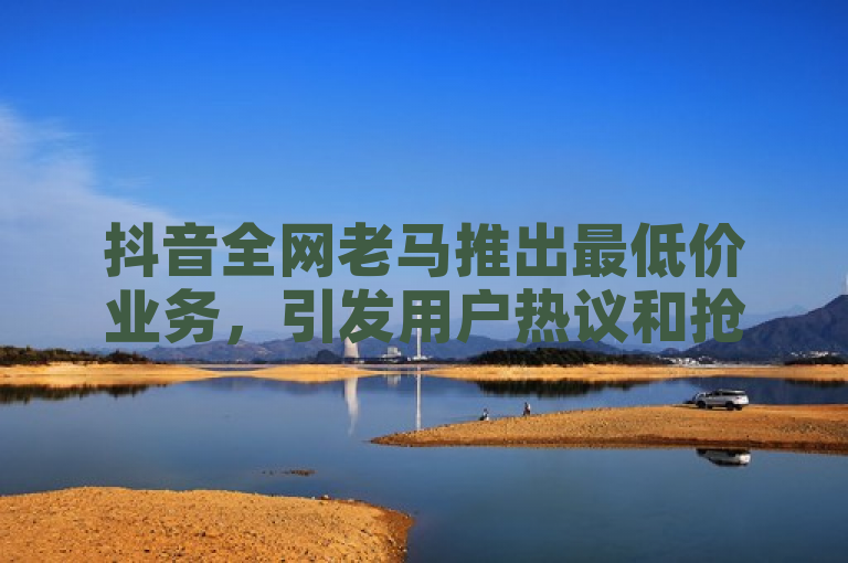 抖音全网老马推出最低价业务，引发用户热议和抢购。