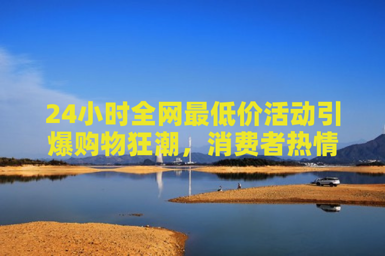 24小时全网最低价活动引爆购物狂潮，消费者热情高涨。