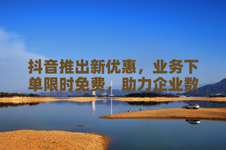 抖音推出新优惠，业务下单限时免费，助力企业数字化转型。