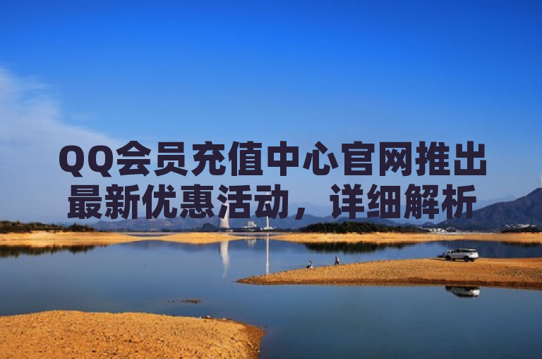 QQ会员充值中心官网推出最新优惠活动，详细解析充值折扣及会员特权。