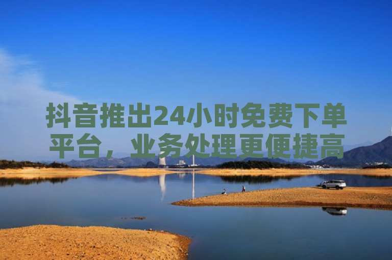 抖音推出24小时免费下单平台，业务处理更便捷高效。