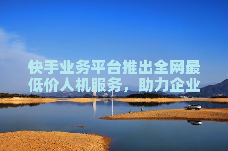 快手业务平台推出全网最低价人机服务，助力企业降本增效。