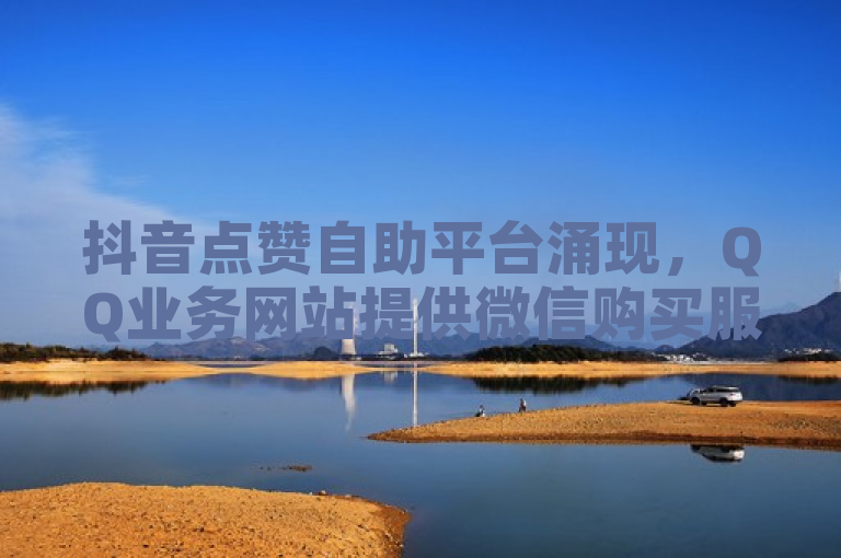 抖音点赞自助平台涌现，QQ业务网站提供微信购买服务。