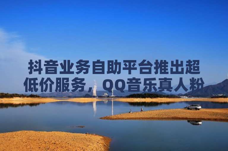 抖音业务自助平台推出超低价服务，QQ音乐真人粉丝可下单。