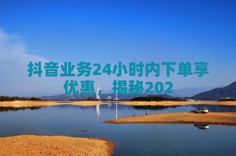 抖音业务24小时内下单享优惠，揭秘2025年必学营销策略！