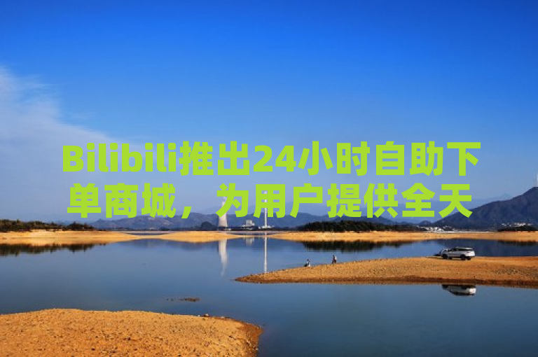 Bilibili推出24小时自助下单商城，为用户提供全天候购物体验。