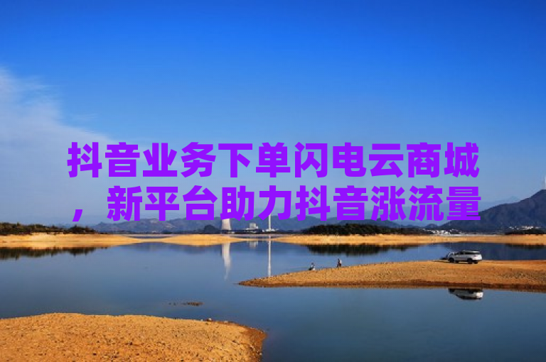抖音业务下单闪电云商城，新平台助力抖音涨流量