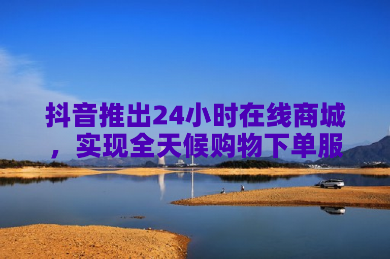 抖音推出24小时在线商城,实现全天候购物下单服务。