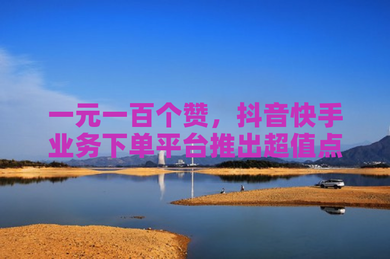 一元一百个赞，抖音快手业务下单平台推出超值点赞服务。