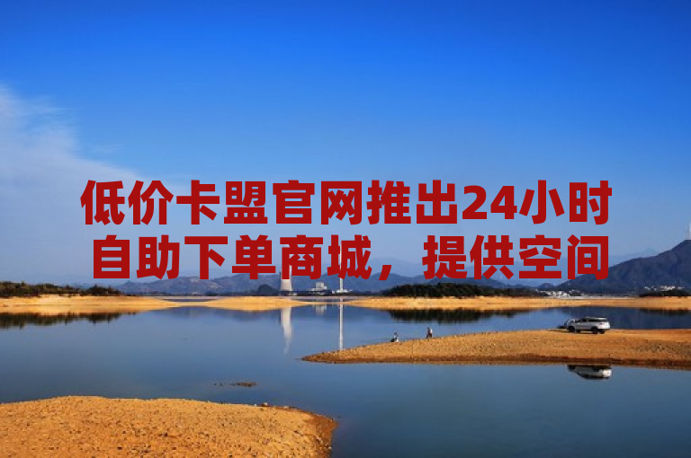 低价卡盟官网推出24小时自助下单商城，提供空间赞业务和抖音充值服务。