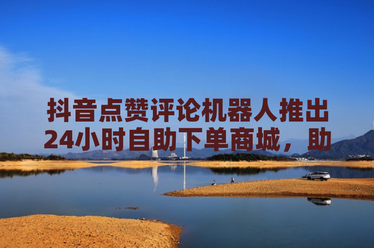 抖音点赞评论机器人推出24小时自助下单商城，助力用户轻松增粉互动。