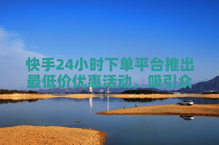快手24小时下单平台推出最低价优惠活动，吸引众多消费者关注。