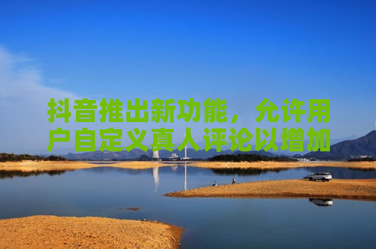 抖音推出新功能，允许用户自定义真人评论以增加内容曝光。