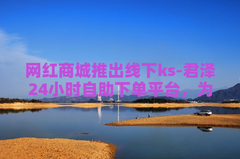 网红商城推出线下ks-君泽24小时自助下单平台，为用户提供全天候购物服务。
