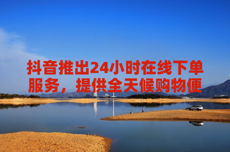 抖音推出24小时在线下单服务，提供全天候购物便利体验。
